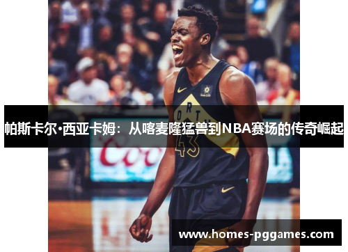 帕斯卡尔·西亚卡姆：从喀麦隆猛兽到NBA赛场的传奇崛起