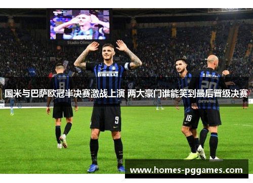 国米与巴萨欧冠半决赛激战上演 两大豪门谁能笑到最后晋级决赛