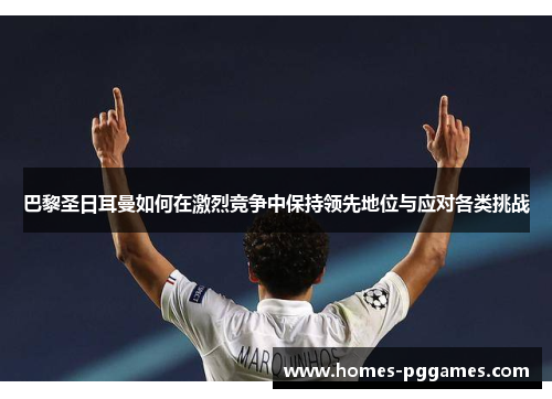 巴黎圣日耳曼如何在激烈竞争中保持领先地位与应对各类挑战