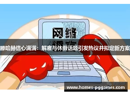 滕哈赫信心满满：解雇与休假话题引发热议并拟定新方案