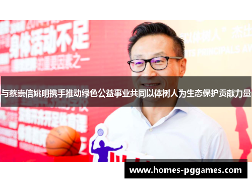 与蔡崇信姚明携手推动绿色公益事业共同以体树人为生态保护贡献力量