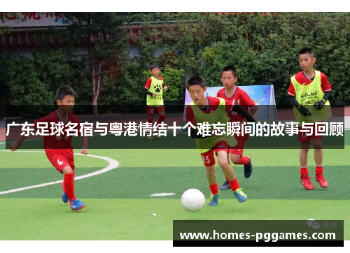 广东足球名宿与粤港情结十个难忘瞬间的故事与回顾