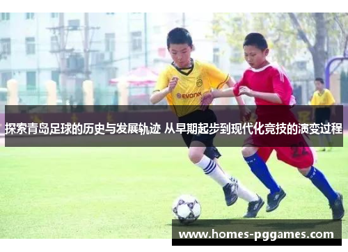 探索青岛足球的历史与发展轨迹 从早期起步到现代化竞技的演变过程