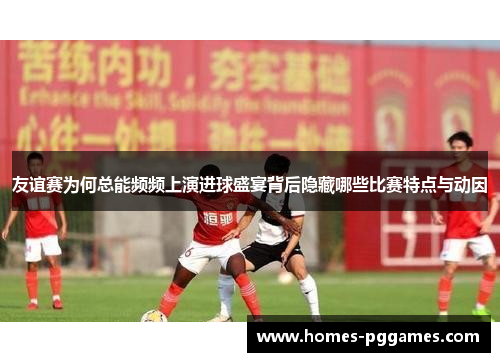 友谊赛为何总能频频上演进球盛宴背后隐藏哪些比赛特点与动因